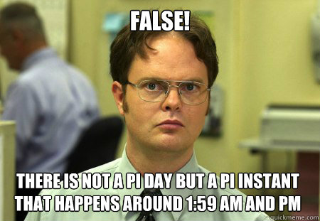 False! There is not a pi day but a pi instant that happens around 1:59 AM and PM  Dwight