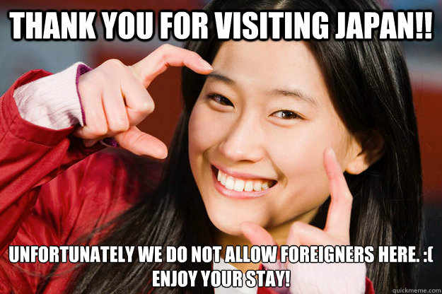 Thank you for visiting Japan!! Unfortunately we do not allow foreigners here. :( 
Enjoy your stay!  Stuff Japanese people say to Americans that Americans would never say