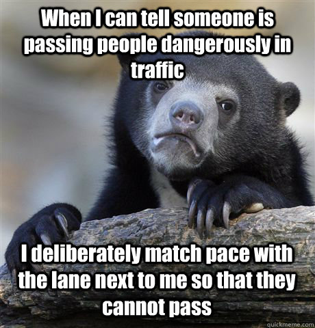 When I can tell someone is passing people dangerously in traffic I deliberately match pace with the lane next to me so that they cannot pass  Confession Bear