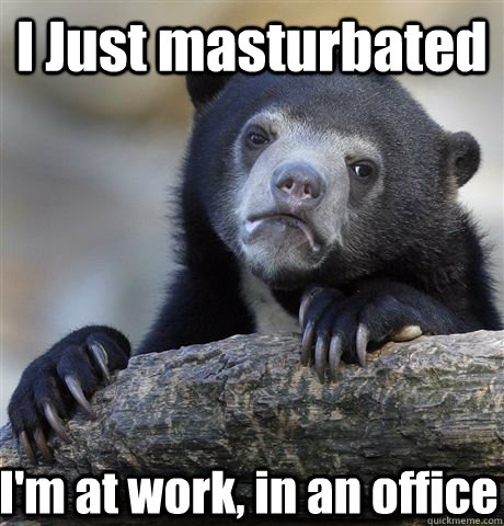 I Just masturbated I'm at work, in an office  Confession Bear