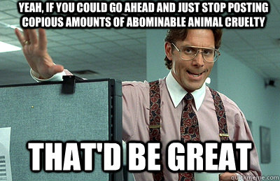 yeah, if you could go ahead and just stop posting copious amounts of abominable animal cruelty   that'd be great  Office Space