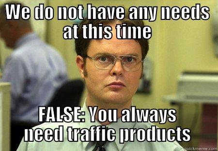 WE DO NOT HAVE ANY NEEDS AT THIS TIME FALSE: YOU ALWAYS NEED TRAFFIC PRODUCTS Schrute