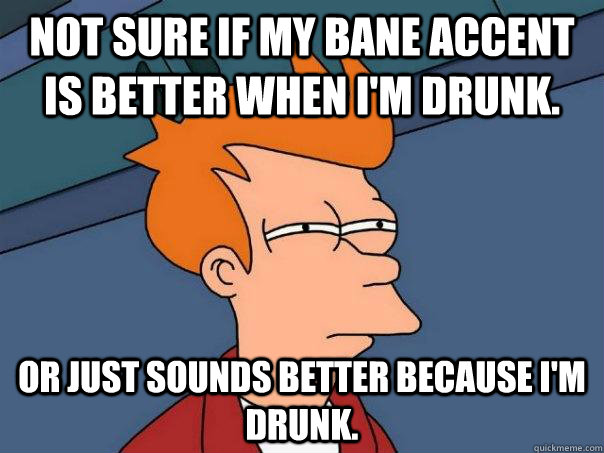 Not sure if my bane accent is better when I'm drunk. Or just sounds better because I'm drunk.  Futurama Fry