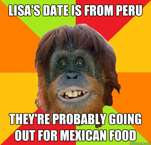 Lisa's date is from peru They're probably going out for mexican food  Culturally Oblivious Orangutan