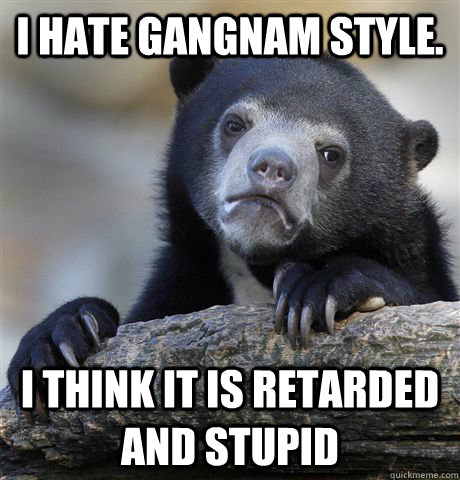 I hate gangnam style.  I think it is retarded and stupid  Confession Bear