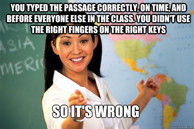 You typed the passage correctly, on time, and before everyone else in the class. You didn't use the right fingers on the right keys So it's wrong  Unhelpful High School Teacher