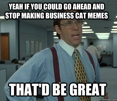 Yeah if you could go ahead and stop making business cat memes That'd be great - Yeah if you could go ahead and stop making business cat memes That'd be great  Bill Lumbergh