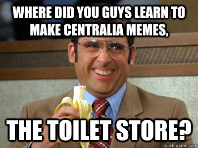 where did you guys learn to make centralia memes, the toilet store? - where did you guys learn to make centralia memes, the toilet store?  Brick Tamland