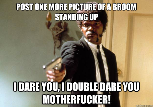 Post one more picture of a broom standing up i dare you, i double dare you motherfucker!  Samuel L Jackson