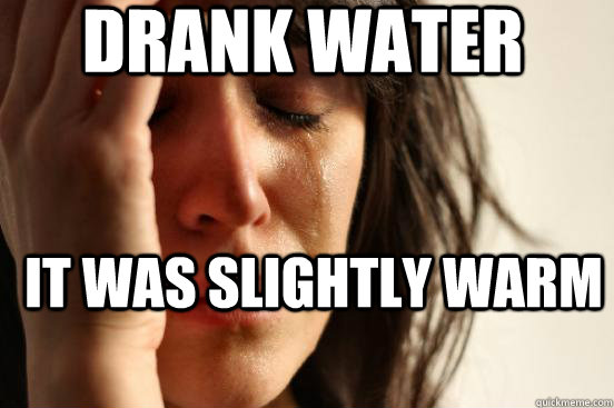 drank water it was slightly warm  First World Problems