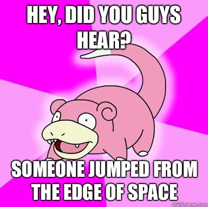 Hey, did you guys hear? Someone jumped from the edge of space  Slowpoke