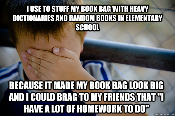 I use to stuff my book bag with heavy dictionaries and random books in elementary school because it made my book bag look big and i could brag to my friends that 