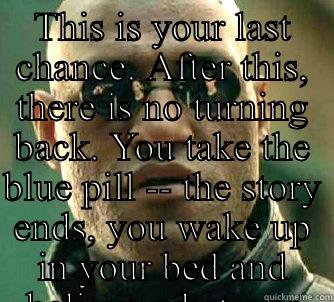 This is your last chance. After this, there is no turning back. You take the blue pill -- the story ends, you wake up in your bed and believe whatever you want to believe. You take the red pill -- you stay in Wonderland and I show you how deep the rabbit  - THIS IS YOUR LAST CHANCE. AFTER THIS, THERE IS NO TURNING BACK. YOU TAKE THE BLUE PILL -- THE STORY ENDS, YOU WAKE UP IN YOUR BED AND BELIEVE WHATEVER YOU WANT   Matrix Morpheus