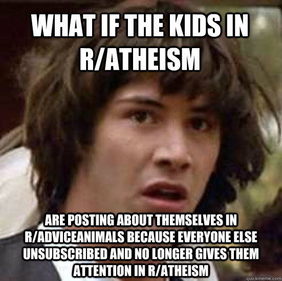 What if the kids in r/atheism  Are posting about themselves in r/adviceanimals because everyone else unsubscribed and no longer gives them attention in r/atheism  conspiracy keanu