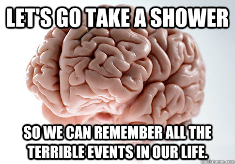 let's go take a shower So we can remember all the terrible events in our life.  Scumbag Brain