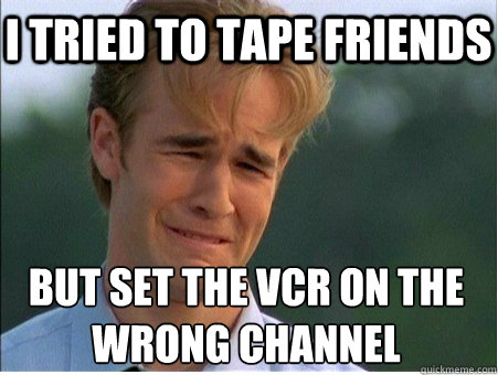 I tried to tape Friends But set the VCR on the 
wrong channel  1990s Problems