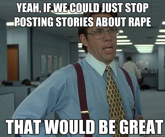 yeah, if we could just stop posting stories about rape THAT WOULD BE GREAT  that would be great