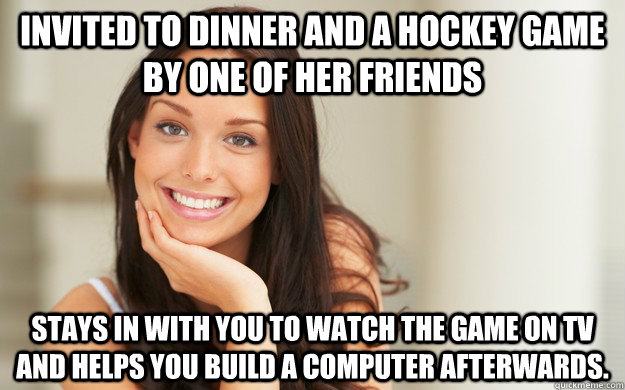 Invited to dinner and a hockey game by one of her friends stays in with you to watch the game on tv  and helps you build a computer afterwards.  Good Girl Gina