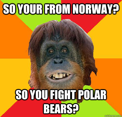 So your from Norway? So you fight Polar Bears?  Culturally Oblivious Orangutan