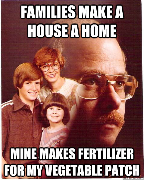 families make a house a home mine makes fertilizer for my vegetable patch  Vengeance Dad