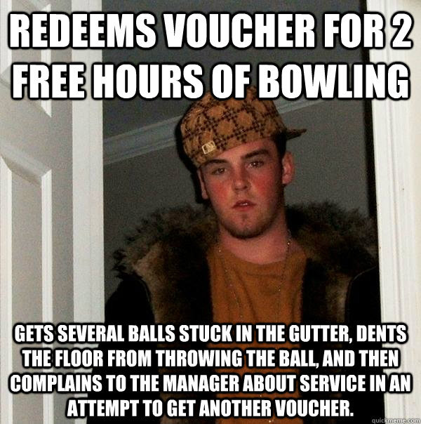 Redeems voucher for 2 free hours of bowling gets several balls stuck in the gutter, dents the floor from throwing the ball, and then complains to the manager about service in an attempt to get another voucher.  Scumbag Steve