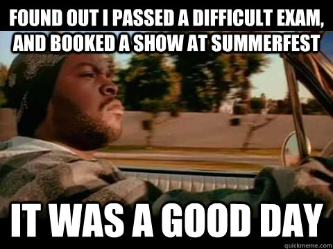 Found out I passed a difficult exam, and booked a show at Summerfest IT WAS A GOOD DAY  ice cube good day