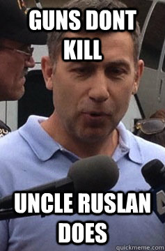 guns dont kill Uncle Ruslan does  Uncle Ruslan