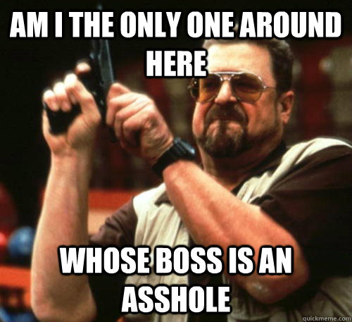 Am i the only one around here whose boss is an asshole  Am I The Only One Around Here