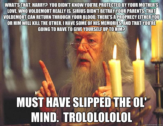 What's that, Harry?  You didn't know you're protected by your mother's love, who Voldemort really is, Sirius didn't betray your parents, that voldemort can return through your blood, there's a prophecy either you or him will kill the other, i have some of  Scumbag Dumbledore