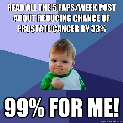 Read all the 5 faps/week post about reducing chance of prostate cancer by 33%
 99% for me!  Success Kid