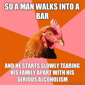 So a man walks into a bar and he starts slowly tearing his family apart with his serious alcoholism  Anti-Joke Chicken