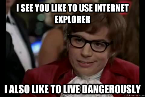 I see you like to use Internet Explorer i also like to live dangerously  Dangerously - Austin Powers