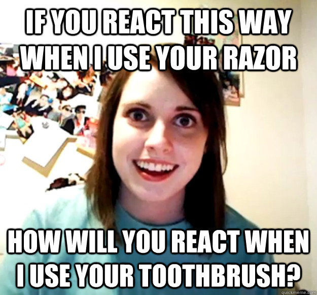 If you react this way when I use your razor how will you react when i use your toothbrush?  Overly Attached Girlfriend