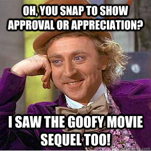 oh, You snap to show approval or appreciation? I saw the Goofy movie sequel too!  Condescending Wonka