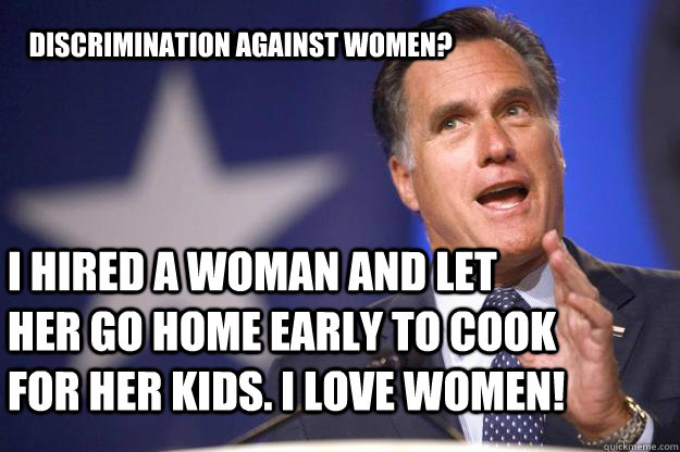 Discrimination against women?  I hired a woman and let her go home early to cook for her kids. I love women!   Mitt Romney