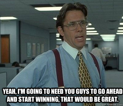 Yeah, I'm going to need you guys to go ahead and start winning, that would be great.   Bill lumberg