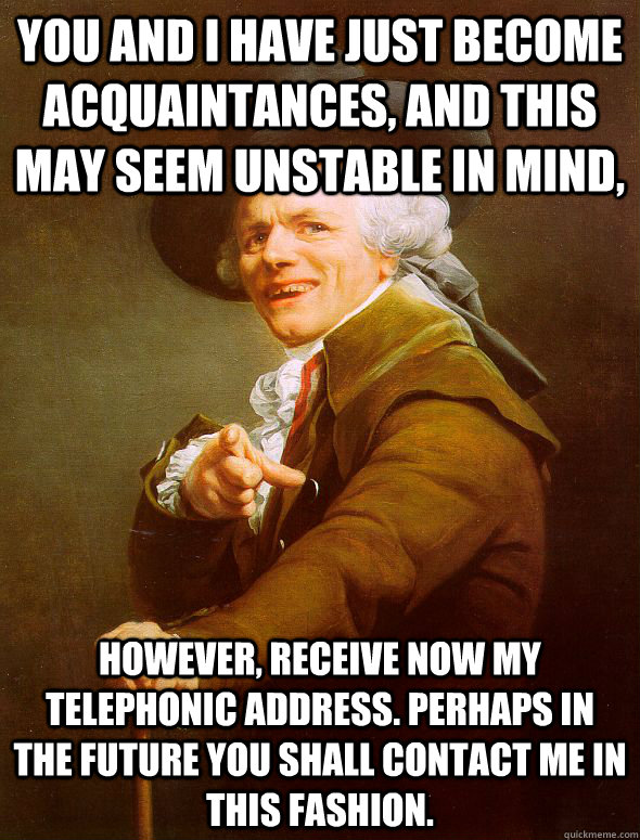 You and I have just become acquaintances, and this may seem unstable in mind, however, receive now my telephonic address. perhaps in the future you shall contact me in this fashion.    Joseph Ducreux