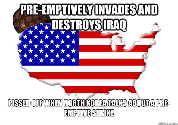 Pre-emptively invades and destroys Iraq Pissed off when North Korea talks about a pre-emptive strike  Scumbag america