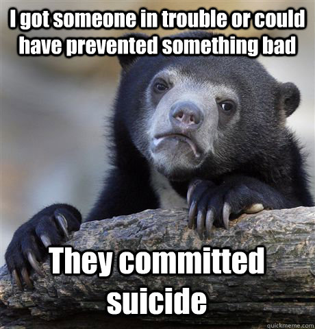 I got someone in trouble or could have prevented something bad They committed suicide  Confession Bear