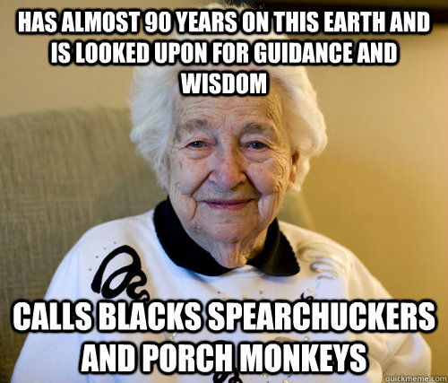 has almost 90 years on this earth and is looked upon for guidance and wisdom calls blacks spearchuckers and porch monkeys  Scumbag Grandma