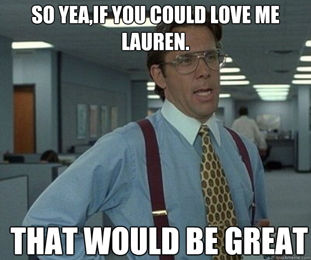 so yea,if you could love me lauren. THAT WOULD BE GREAT  that would be great