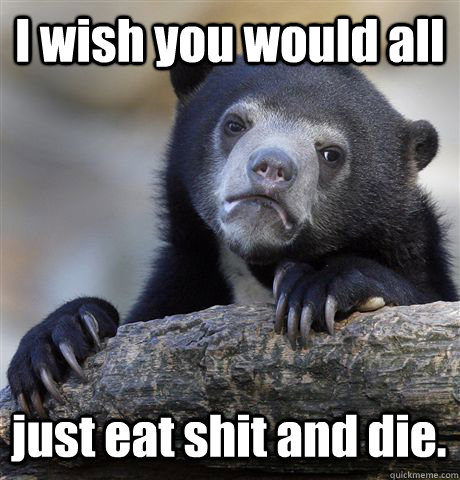 I wish you would all just eat shit and die.  Confession Bear