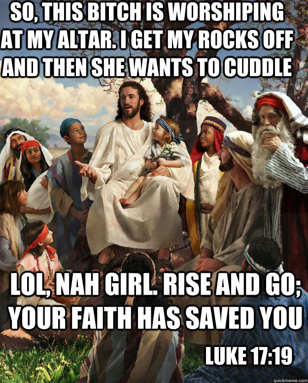 SO, THIS BITCH IS WORSHIPING AT MY ALTAR. I GET MY ROCKS OFF AND THEN SHE WANTS TO CUDDLE LOL, NAH GIRL. Rise and go; your faith has saved yoU LUKE 17:19  Story Time Jesus