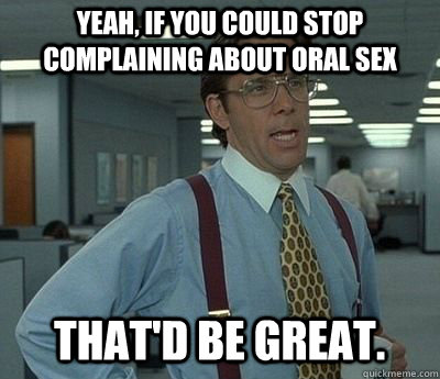 Yeah, if you could stop complaining about oral sex That'd be great.  Bill lumberg