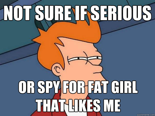 not sure if serious or spy for fat girl that likes me  Futurama Fry