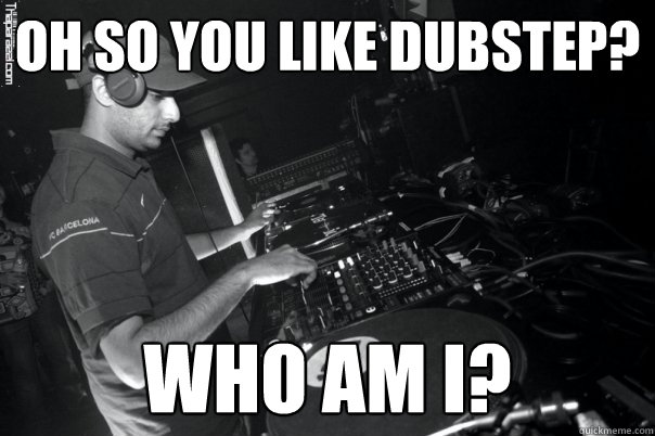 Oh so you like dubstep?
 who am i?  