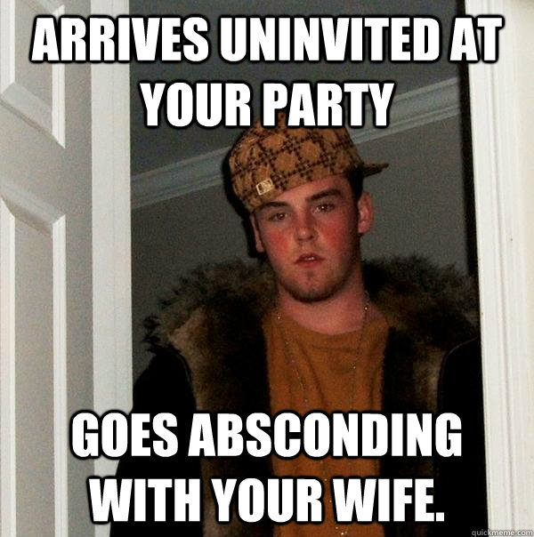 arrives uninvited at your party goes absconding with your wife. - arrives uninvited at your party goes absconding with your wife.  Scumbag Steve