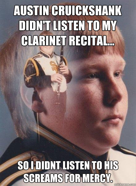 Austin Cruickshank didn't listen to my clarinet recital...
 
 So I didnt listen to his screams for mercy.  PTSD Clarinet Boy