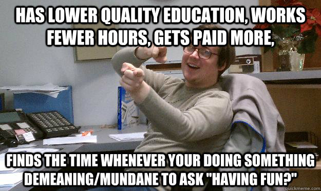 has lower quality education, Works fewer hours, gets paid more,  Finds the time whenever your doing something demeaning/mundane to ask 