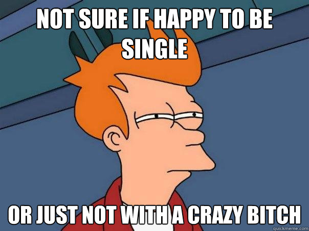 Not sure if happy to be single or just not with a crazy bitch  Futurama Fry